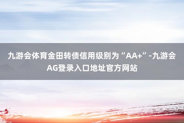 九游会体育金田转债信用级别为“AA+”-九游会AG登录入口地址官方网站