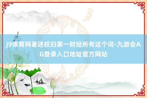 J9体育网著述权归第一财经所有这个词-九游会AG登录入口地址官方网站