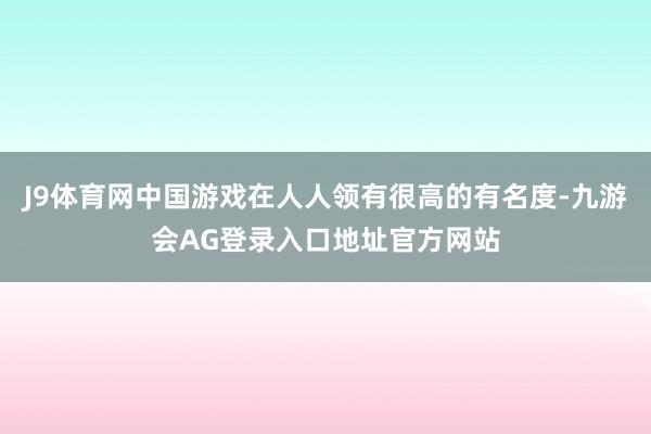 J9体育网中国游戏在人人领有很高的有名度-九游会AG登录入口地址官方网站