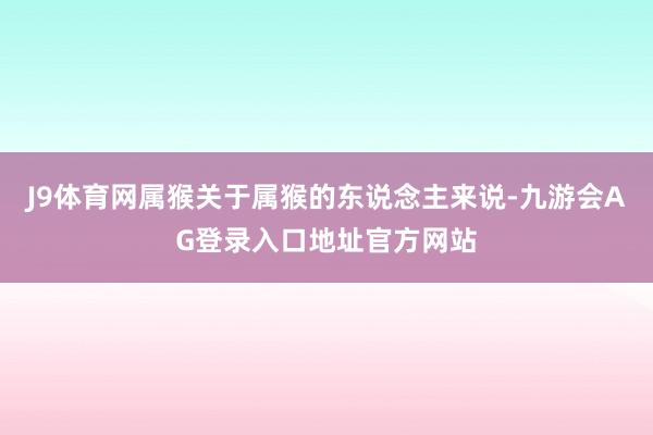 J9体育网属猴关于属猴的东说念主来说-九游会AG登录入口地址官方网站
