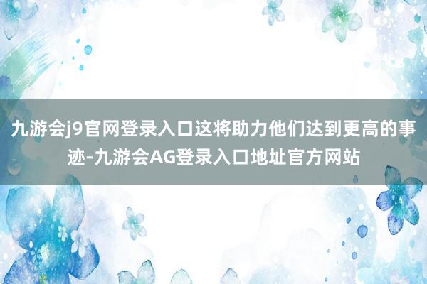 九游会j9官网登录入口这将助力他们达到更高的事迹-九游会AG登录入口地址官方网站