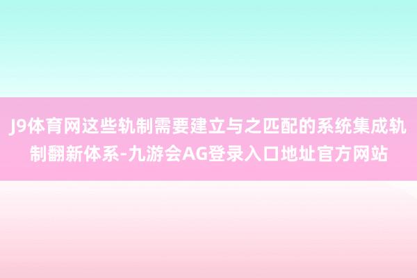 J9体育网这些轨制需要建立与之匹配的系统集成轨制翻新体系-九游会AG登录入口地址官方网站