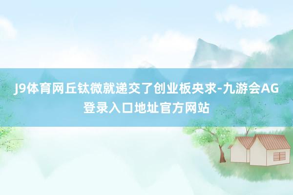 J9体育网丘钛微就递交了创业板央求-九游会AG登录入口地址官方网站
