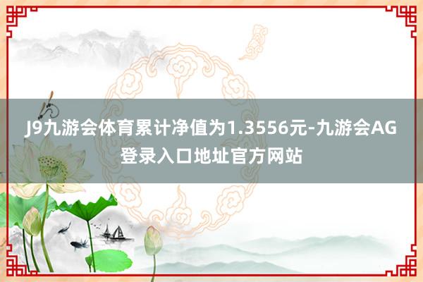 J9九游会体育累计净值为1.3556元-九游会AG登录入口地址官方网站