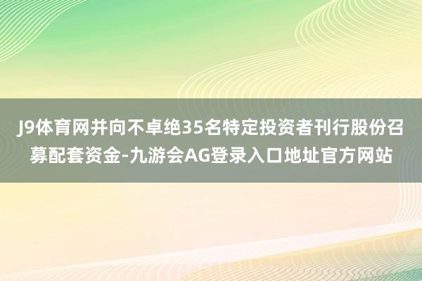 J9体育网并向不卓绝35名特定投资者刊行股份召募配套资金-九游会AG登录入口地址官方网站