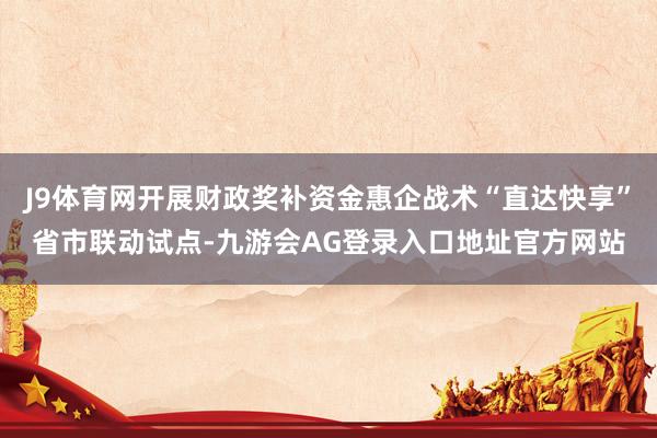 J9体育网开展财政奖补资金惠企战术“直达快享”省市联动试点-九游会AG登录入口地址官方网站