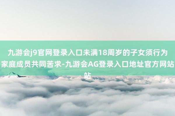 九游会j9官网登录入口未满18周岁的子女须行为家庭成员共同苦求-九游会AG登录入口地址官方网站