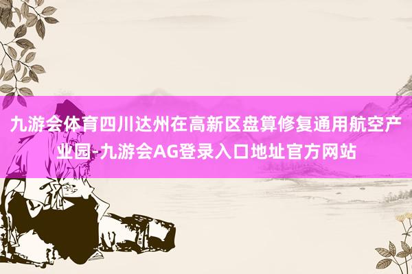 九游会体育四川达州在高新区盘算修复通用航空产业园-九游会AG登录入口地址官方网站