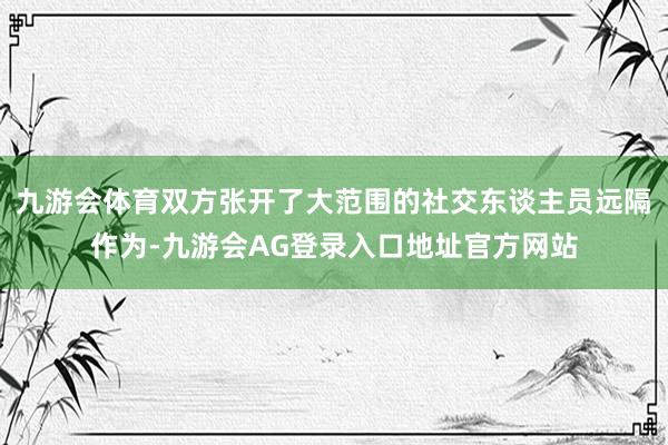 九游会体育双方张开了大范围的社交东谈主员远隔作为-九游会AG登录入口地址官方网站
