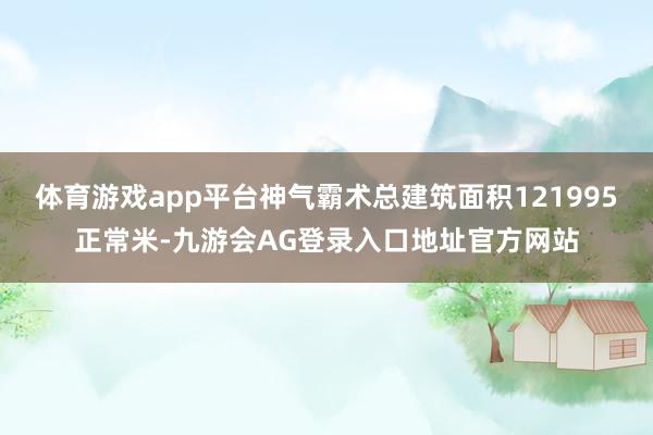 体育游戏app平台神气霸术总建筑面积121995正常米-九游会AG登录入口地址官方网站