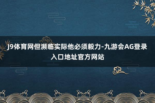 J9体育网但濒临实际他必须毅力-九游会AG登录入口地址官方网站