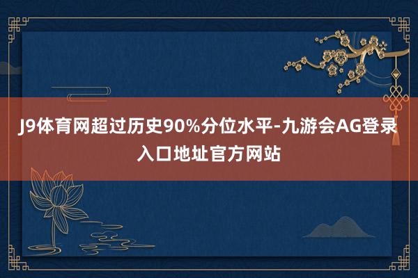 J9体育网超过历史90%分位水平-九游会AG登录入口地址官方网站