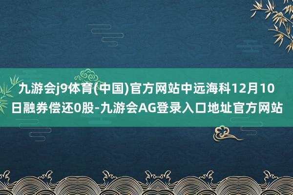 九游会j9体育(中国)官方网站中远海科12月10日融券偿还0股-九游会AG登录入口地址官方网站