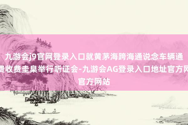 九游会j9官网登录入口就黄茅海跨海通说念车辆通行费收费圭臬举行听证会-九游会AG登录入口地址官方网站