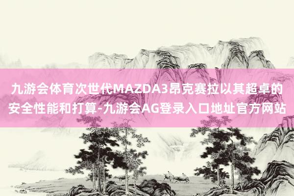 九游会体育次世代MAZDA3昂克赛拉以其超卓的安全性能和打算-九游会AG登录入口地址官方网站