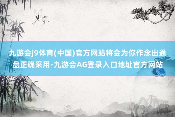 九游会j9体育(中国)官方网站将会为你作念出通盘正确采用-九游会AG登录入口地址官方网站