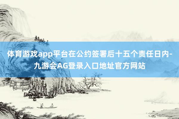 体育游戏app平台在公约签署后十五个责任日内-九游会AG登录入口地址官方网站