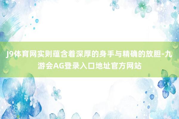 J9体育网实则蕴含着深厚的身手与精确的放胆-九游会AG登录入口地址官方网站