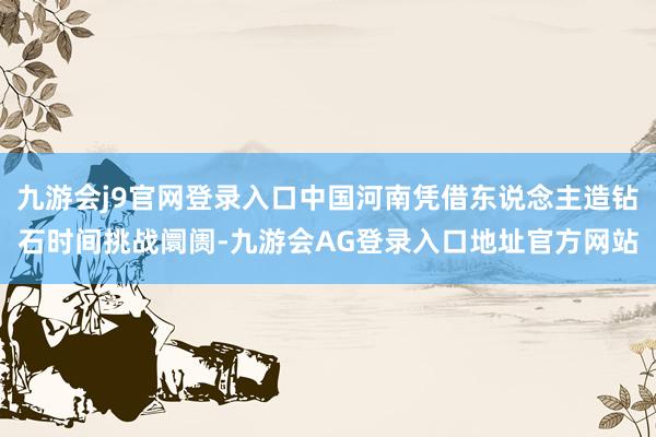 九游会j9官网登录入口中国河南凭借东说念主造钻石时间挑战阛阓-九游会AG登录入口地址官方网站