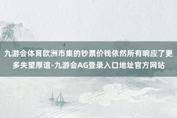 九游会体育欧洲市集的钞票价钱依然所有响应了更多失望厚谊-九游会AG登录入口地址官方网站