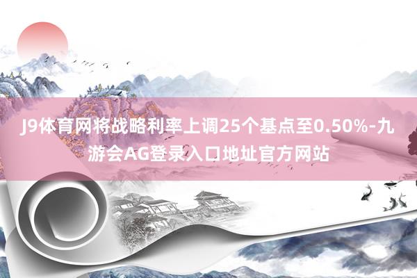 J9体育网将战略利率上调25个基点至0.50%-九游会AG登录入口地址官方网站