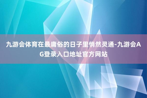 九游会体育在最庸俗的日子里悄然灵通-九游会AG登录入口地址官方网站