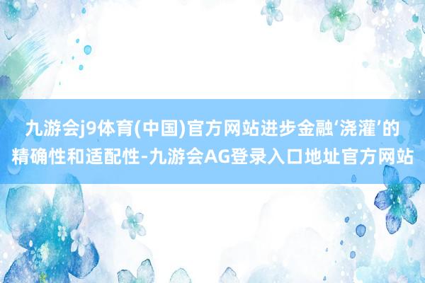 九游会j9体育(中国)官方网站进步金融‘浇灌’的精确性和适配性-九游会AG登录入口地址官方网站