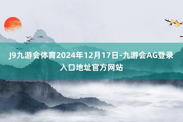 J9九游会体育2024年12月17日-九游会AG登录入口地址官方网站