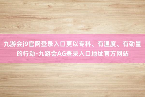 九游会j9官网登录入口更以专科、有温度、有劲量的行动-九游会AG登录入口地址官方网站