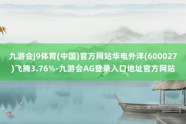 九游会j9体育(中国)官方网站华电外洋(600027)飞腾3.76%-九游会AG登录入口地址官方网站