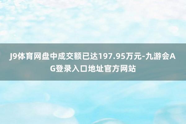 J9体育网盘中成交额已达197.95万元-九游会AG登录入口地址官方网站