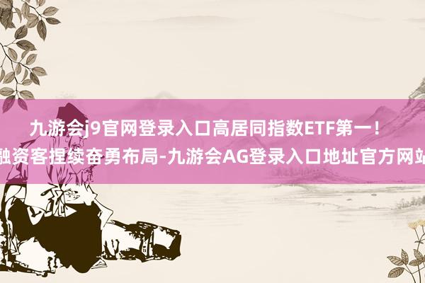 九游会j9官网登录入口高居同指数ETF第一！ 　　融资客捏续奋勇布局-九游会AG登录入口地址官方网站