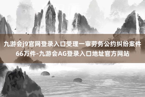 九游会j9官网登录入口受理一审劳务公约纠纷案件66万件-九游会AG登录入口地址官方网站