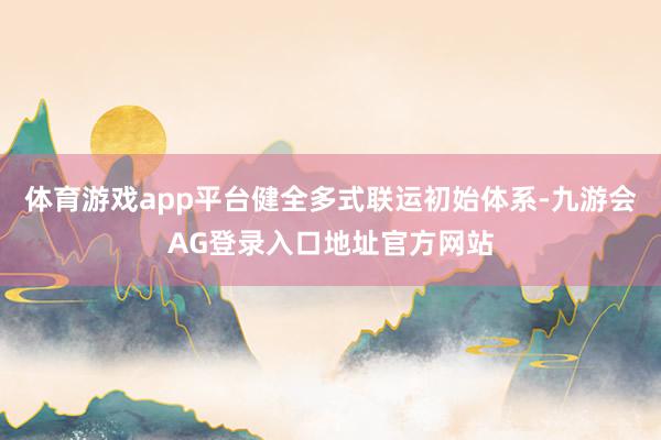 体育游戏app平台健全多式联运初始体系-九游会AG登录入口地址官方网站