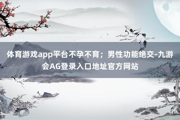 体育游戏app平台不孕不育；男性功能绝交-九游会AG登录入口地址官方网站