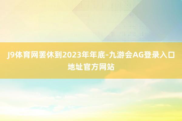J9体育网罢休到2023年年底-九游会AG登录入口地址官方网站