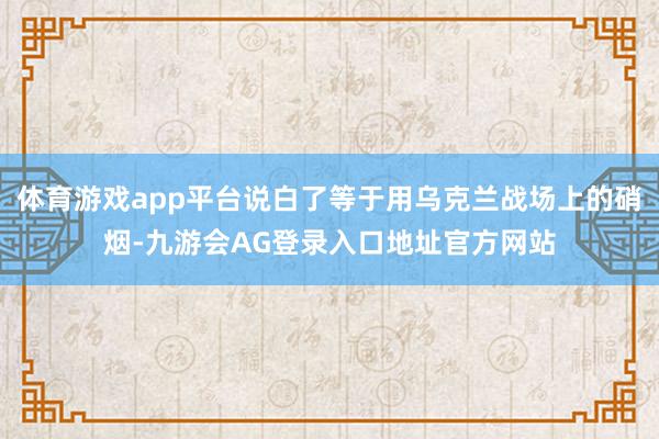 体育游戏app平台说白了等于用乌克兰战场上的硝烟-九游会AG登录入口地址官方网站