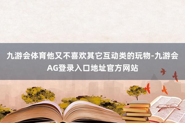 九游会体育他又不喜欢其它互动类的玩物-九游会AG登录入口地址官方网站