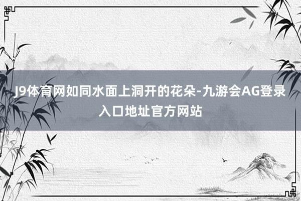 J9体育网如同水面上洞开的花朵-九游会AG登录入口地址官方网站