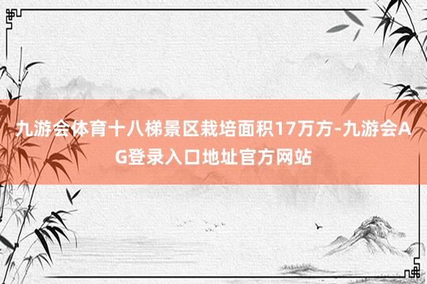 九游会体育十八梯景区栽培面积17万方-九游会AG登录入口地址官方网站