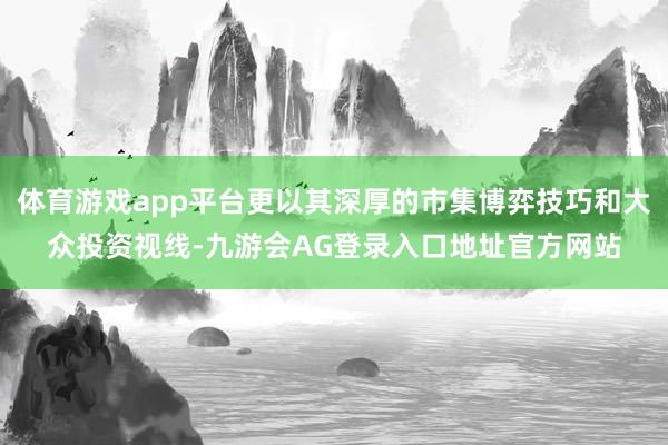 体育游戏app平台更以其深厚的市集博弈技巧和大众投资视线-九游会AG登录入口地址官方网站