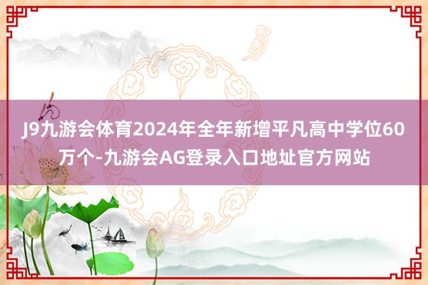 J9九游会体育2024年全年新增平凡高中学位60万个-九游会AG登录入口地址官方网站