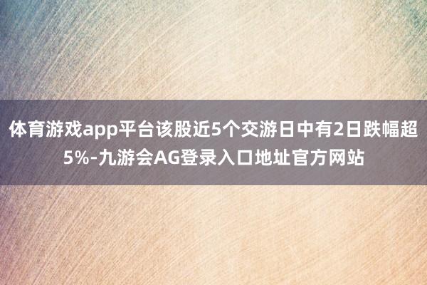 体育游戏app平台该股近5个交游日中有2日跌幅超5%-九游会AG登录入口地址官方网站
