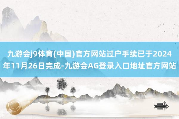 九游会j9体育(中国)官方网站过户手续已于2024年11月26日完成-九游会AG登录入口地址官方网站