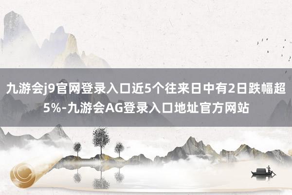 九游会j9官网登录入口近5个往来日中有2日跌幅超5%-九游会AG登录入口地址官方网站