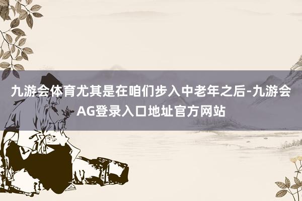 九游会体育尤其是在咱们步入中老年之后-九游会AG登录入口地址官方网站