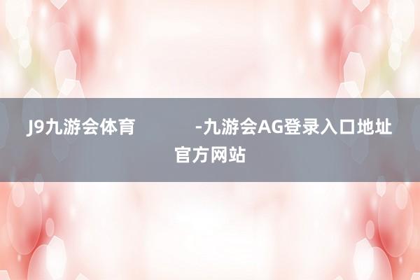 J9九游会体育            -九游会AG登录入口地址官方网站