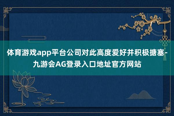 体育游戏app平台公司对此高度爱好并积极搪塞-九游会AG登录入口地址官方网站