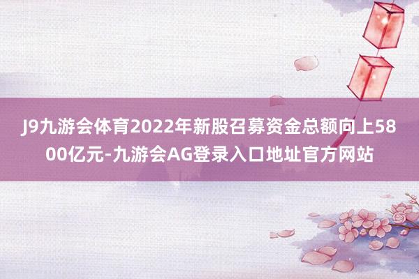 J9九游会体育2022年新股召募资金总额向上5800亿元-九游会AG登录入口地址官方网站