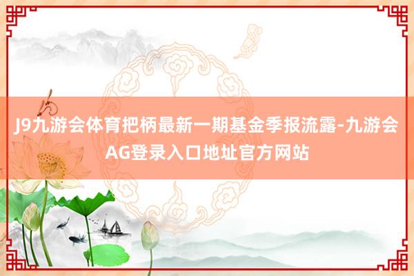 J9九游会体育把柄最新一期基金季报流露-九游会AG登录入口地址官方网站
